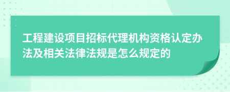 工程建设项目招标代理机构资格认定办法及相关法律法规是怎么规定的