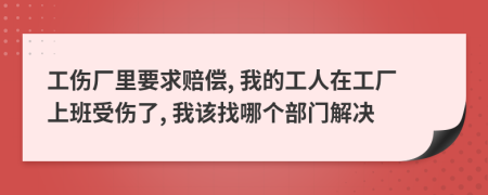 工伤厂里要求赔偿, 我的工人在工厂上班受伤了, 我该找哪个部门解决