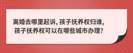 离婚去哪里起诉, 孩子抚养权归谁, 孩子抚养权可以在哪些城市办理?