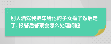 别人酒驾我把车给他的子女撞了然后走了, 报警后警察会怎么处理问题