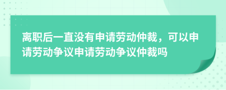 离职后一直没有申请劳动仲裁，可以申请劳动争议申请劳动争议仲裁吗