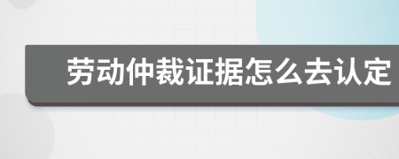 劳动仲裁证据怎么去认定