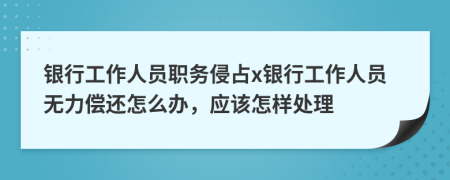 银行工作人员职务侵占x银行工作人员无力偿还怎么办，应该怎样处理