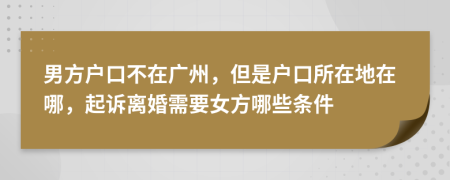 男方户口不在广州，但是户口所在地在哪，起诉离婚需要女方哪些条件