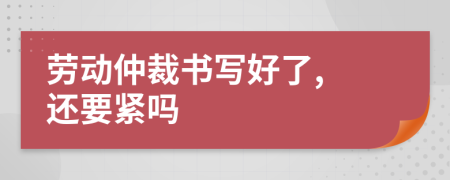 劳动仲裁书写好了, 还要紧吗