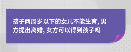 孩子两周岁以下的女儿不能生育, 男方提出离婚, 女方可以得到孩子吗