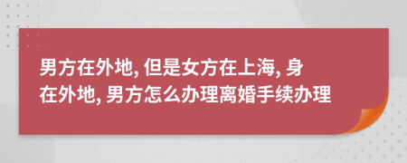 男方在外地, 但是女方在上海, 身在外地, 男方怎么办理离婚手续办理