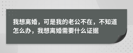 我想离婚，可是我的老公不在，不知道怎么办，我想离婚需要什么证据