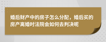 婚后财产中的房子怎么分配，婚后买的房产离婚时法院会如何去判决呢