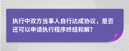 执行中双方当事人自行达成协议，是否还可以申请执行程序终结和解？