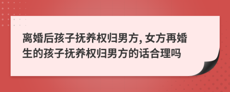 离婚后孩子抚养权归男方, 女方再婚生的孩子抚养权归男方的话合理吗