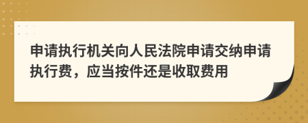 申请执行机关向人民法院申请交纳申请执行费，应当按件还是收取费用