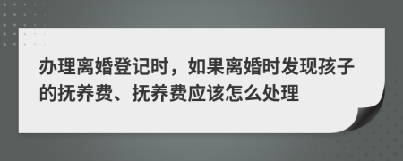 办理离婚登记时，如果离婚时发现孩子的抚养费、抚养费应该怎么处理