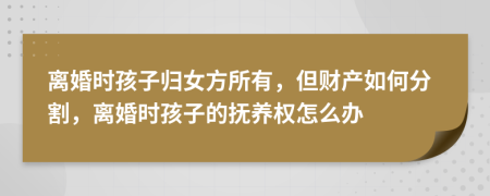 离婚时孩子归女方所有，但财产如何分割，离婚时孩子的抚养权怎么办