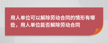 用人单位可以解除劳动合同的情形有哪些，用人单位能否解除劳动合同