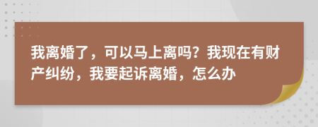 我离婚了，可以马上离吗？我现在有财产纠纷，我要起诉离婚，怎么办