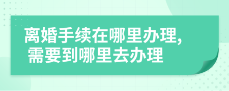 离婚手续在哪里办理, 需要到哪里去办理