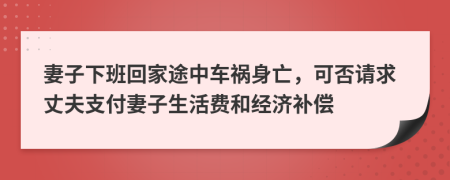 妻子下班回家途中车祸身亡，可否请求丈夫支付妻子生活费和经济补偿