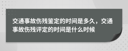 交通事故伤残鉴定的时间是多久，交通事故伤残评定的时间是什么时候