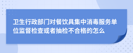 卫生行政部门对餐饮具集中消毒服务单位监督检查或者抽检不合格的怎么