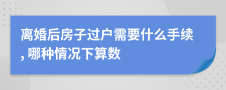 离婚后房子过户需要什么手续, 哪种情况下算数