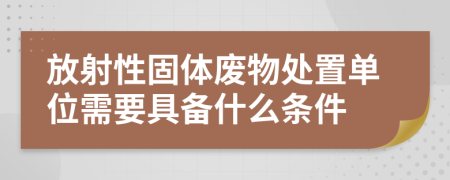 放射性固体废物处置单位需要具备什么条件