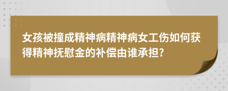 女孩被撞成精神病精神病女工伤如何获得精神抚慰金的补偿由谁承担?