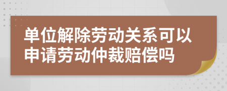 单位解除劳动关系可以申请劳动仲裁赔偿吗