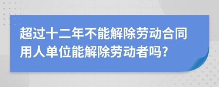 超过十二年不能解除劳动合同用人单位能解除劳动者吗?