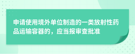 申请使用境外单位制造的一类放射性药品运输容器的，应当报审查批准