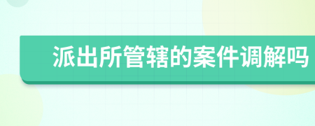 派出所管辖的案件调解吗