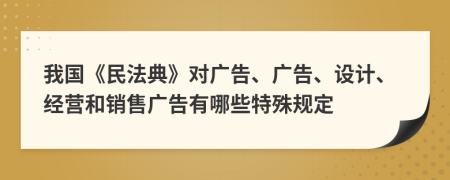 我国《民法典》对广告、广告、设计、经营和销售广告有哪些特殊规定