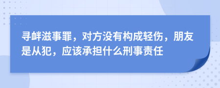 寻衅滋事罪，对方没有构成轻伤，朋友是从犯，应该承担什么刑事责任