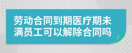 劳动合同到期医疗期未满员工可以解除合同吗