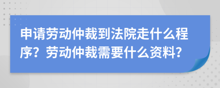 申请劳动仲裁到法院走什么程序？劳动仲裁需要什么资料？