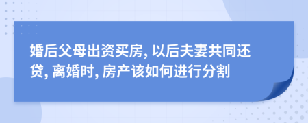 婚后父母出资买房, 以后夫妻共同还贷, 离婚时, 房产该如何进行分割