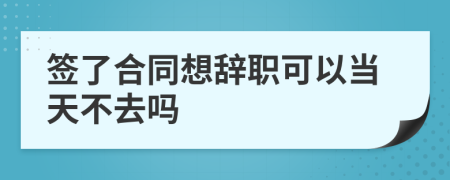 签了合同想辞职可以当天不去吗