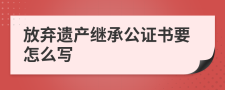 放弃遗产继承公证书要怎么写