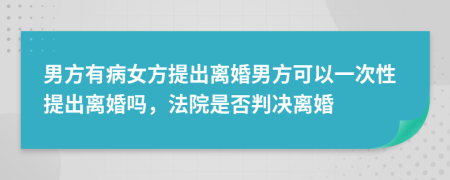 男方有病女方提出离婚男方可以一次性提出离婚吗，法院是否判决离婚