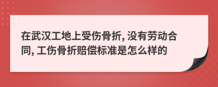 在武汉工地上受伤骨折, 没有劳动合同, 工伤骨折赔偿标准是怎么样的