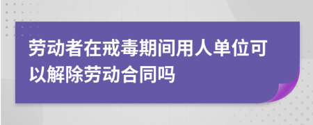 劳动者在戒毒期间用人单位可以解除劳动合同吗