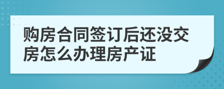 购房合同签订后还没交房怎么办理房产证