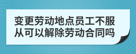 变更劳动地点员工不服从可以解除劳动合同吗