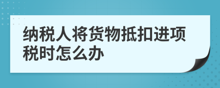 纳税人将货物抵扣进项税时怎么办