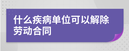 什么疾病单位可以解除劳动合同