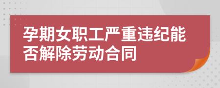 孕期女职工严重违纪能否解除劳动合同