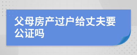 父母房产过户给丈夫要公证吗