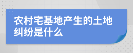 农村宅基地产生的土地纠纷是什么