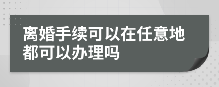 离婚手续可以在任意地都可以办理吗