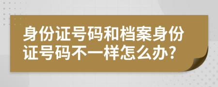 身份证号码和档案身份证号码不一样怎么办?